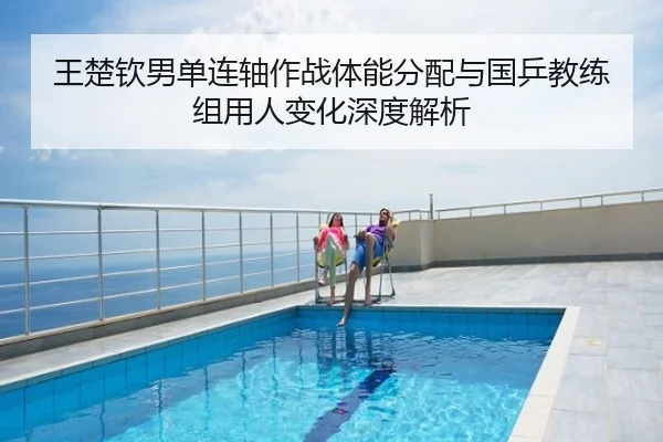王楚钦男单连轴作战体能分配与国乒教练组用人变化深度解析