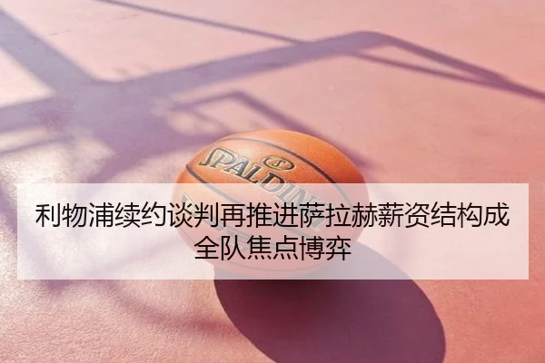 利物浦续约谈判再推进萨拉赫薪资结构成全队焦点博弈