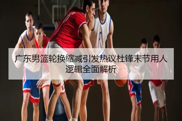 广东男篮轮换缩减引发热议杜锋末节用人逻辑全面解析
