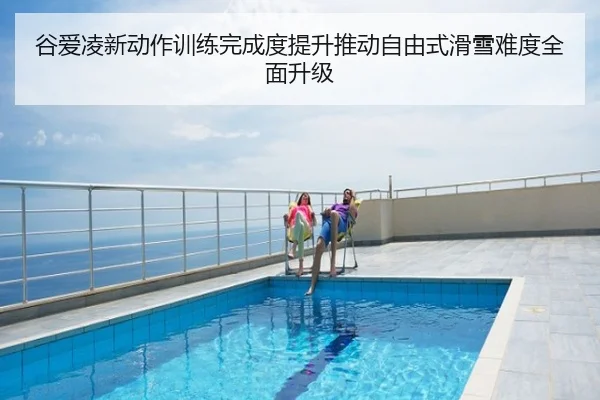 谷爱凌新动作训练完成度提升推动自由式滑雪难度全面升级